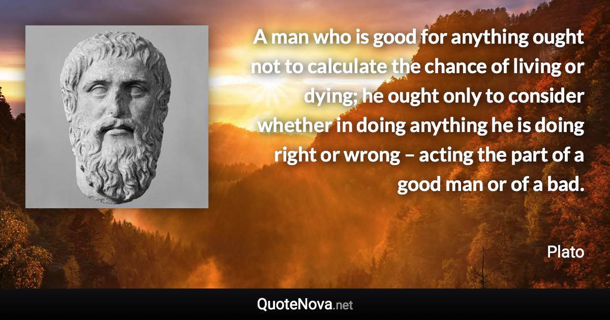 A man who is good for anything ought not to calculate the chance of living or dying; he ought only to consider whether in doing anything he is doing right or wrong – acting the part of a good man or of a bad. - Plato quote