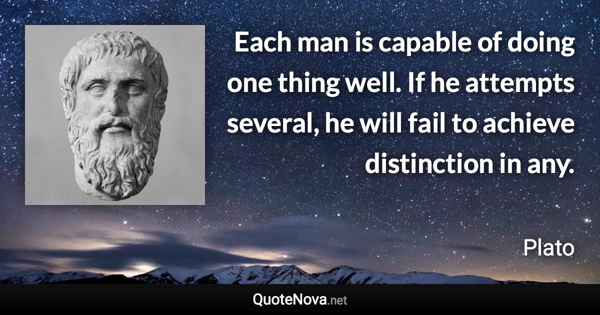 Each man is capable of doing one thing well. If he attempts several, he will fail to achieve distinction in any. - Plato quote