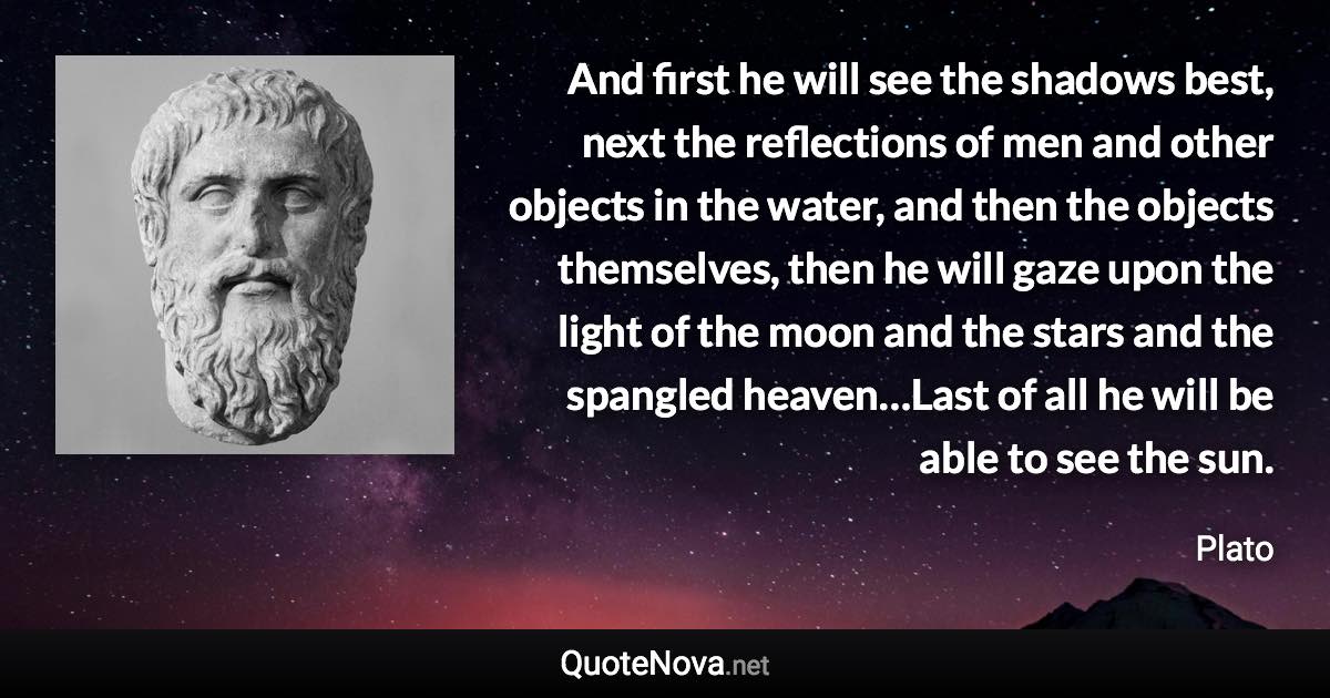 And first he will see the shadows best, next the reflections of men and other objects in the water, and then the objects themselves, then he will gaze upon the light of the moon and the stars and the spangled heaven…Last of all he will be able to see the sun. - Plato quote