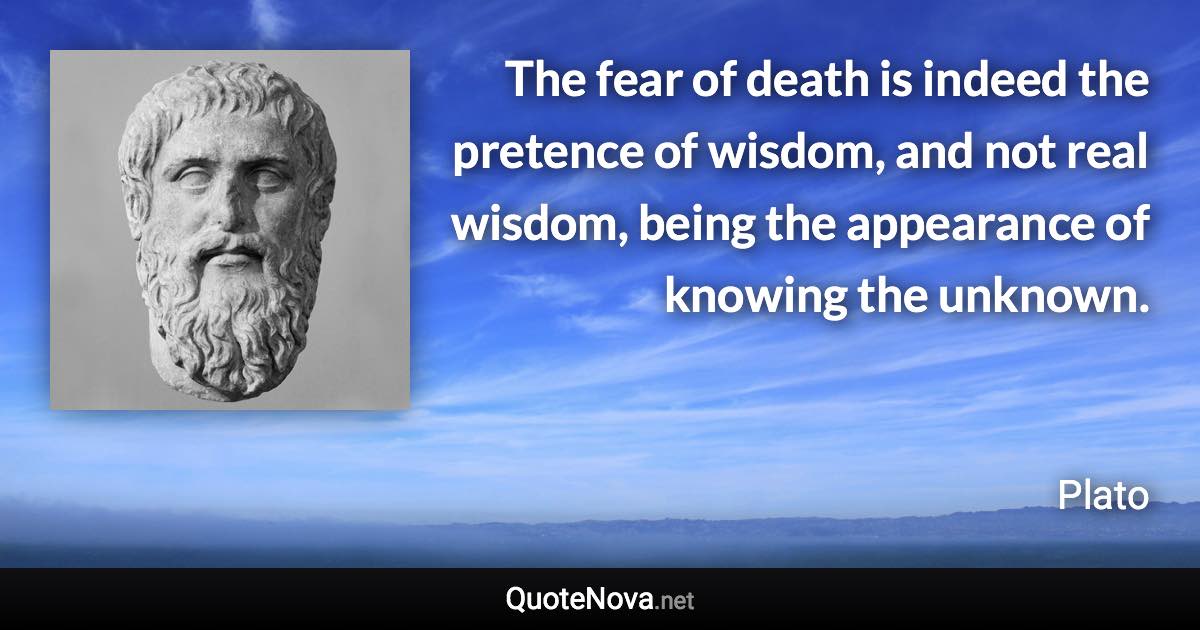 The fear of death is indeed the pretence of wisdom, and not real wisdom, being the appearance of knowing the unknown. - Plato quote