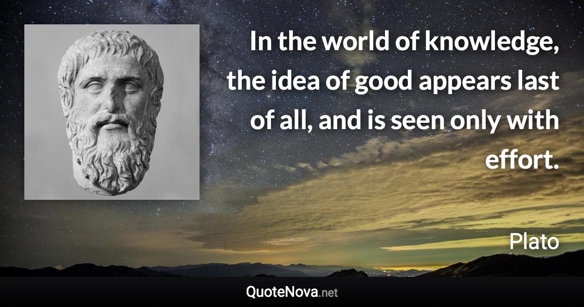 In the world of knowledge, the idea of good appears last of all, and is seen only with effort. - Plato quote