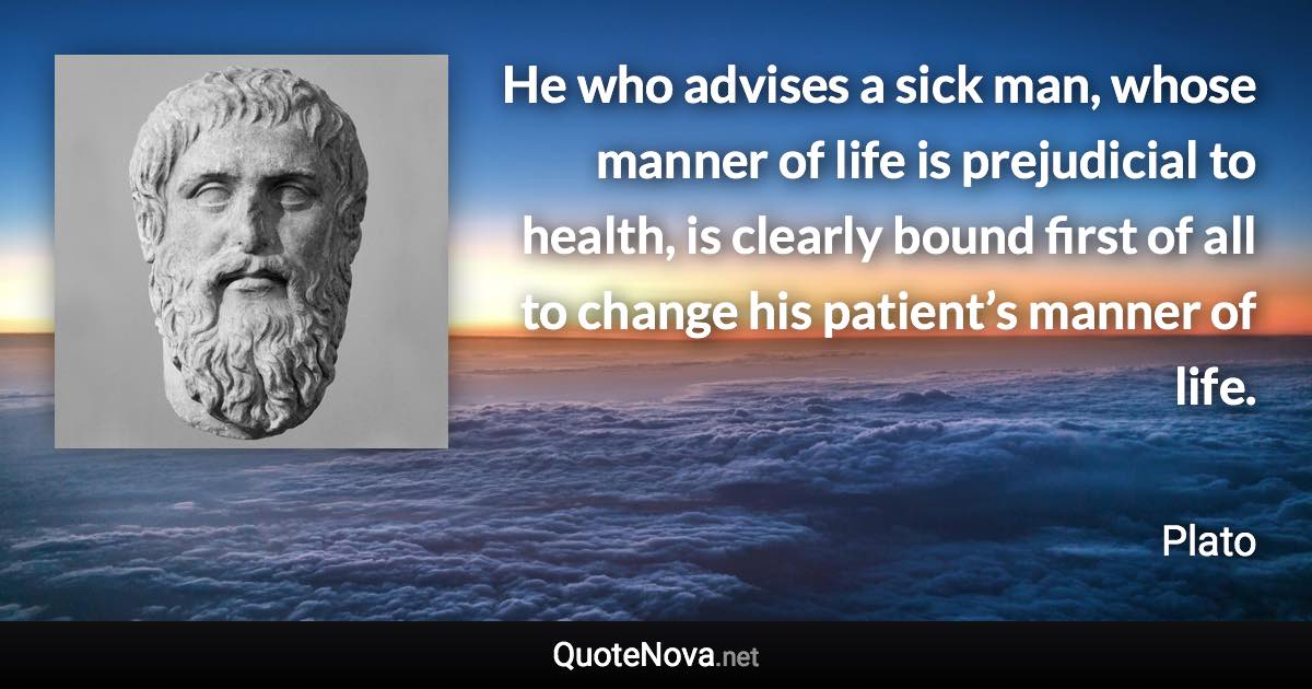 He who advises a sick man, whose manner of life is prejudicial to health, is clearly bound first of all to change his patient’s manner of life. - Plato quote