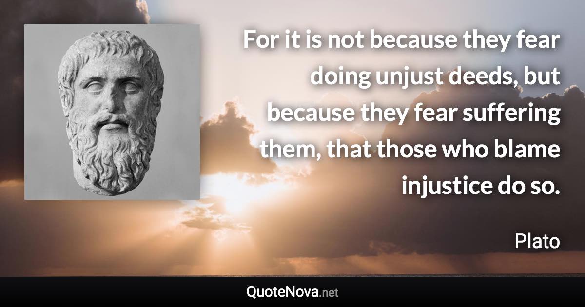 For it is not because they fear doing unjust deeds, but because they fear suffering them, that those who blame injustice do so. - Plato quote