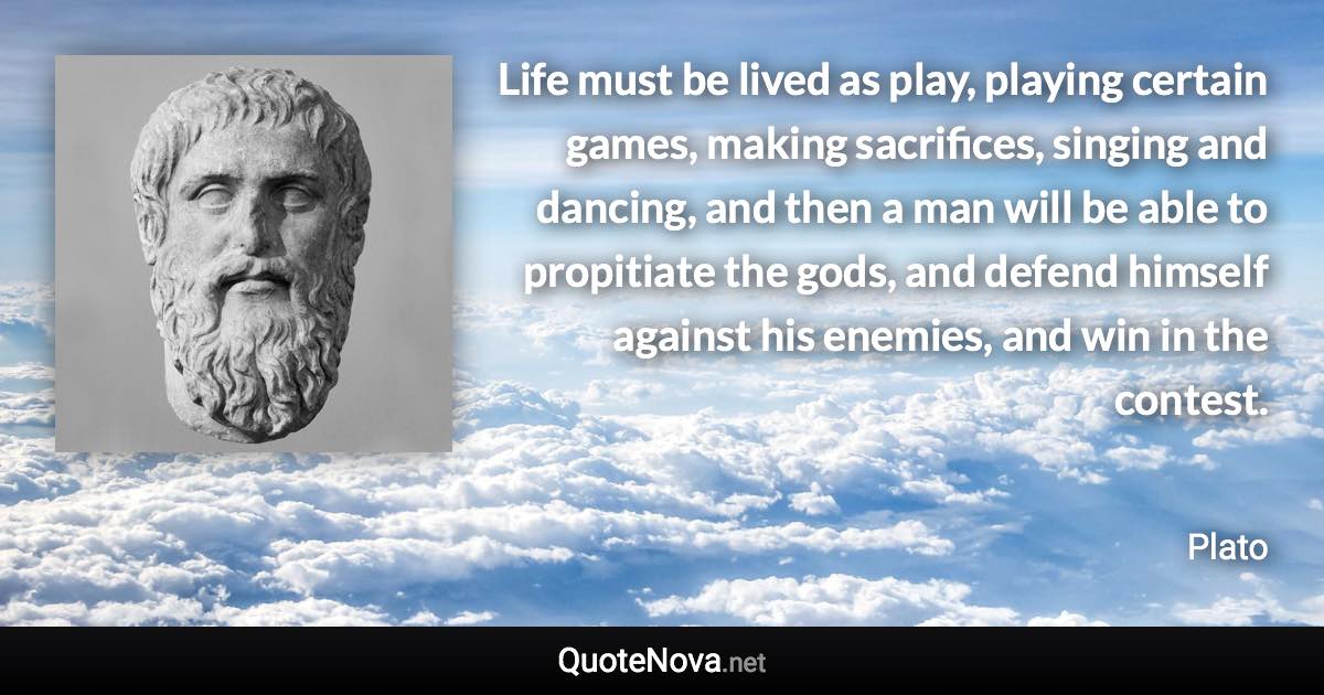 Life must be lived as play, playing certain games, making sacrifices, singing and dancing, and then a man will be able to propitiate the gods, and defend himself against his enemies, and win in the contest. - Plato quote