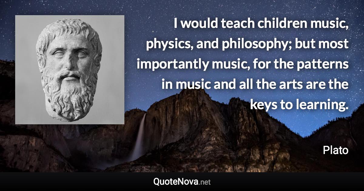 I would teach children music, physics, and philosophy; but most importantly music, for the patterns in music and all the arts are the keys to learning. - Plato quote