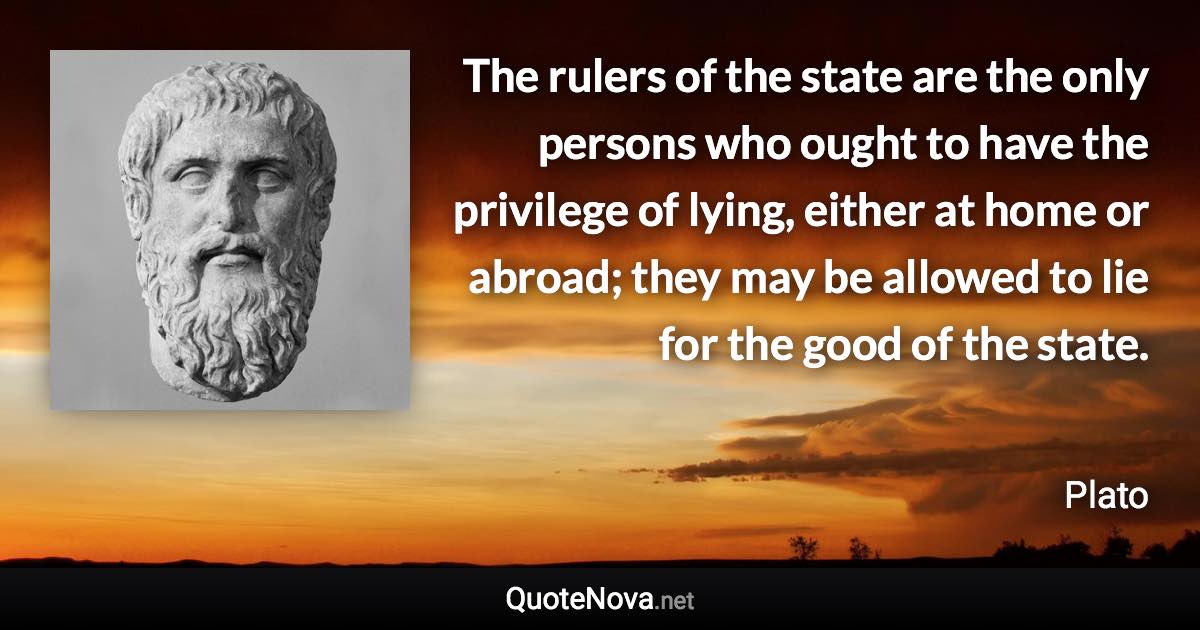 The rulers of the state are the only persons who ought to have the privilege of lying, either at home or abroad; they may be allowed to lie for the good of the state. - Plato quote