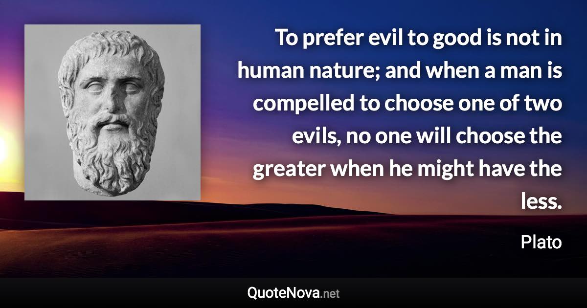 To prefer evil to good is not in human nature; and when a man is compelled to choose one of two evils, no one will choose the greater when he might have the less. - Plato quote