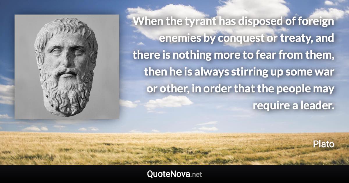 When the tyrant has disposed of foreign enemies by conquest or treaty, and there is nothing more to fear from them, then he is always stirring up some war or other, in order that the people may require a leader. - Plato quote