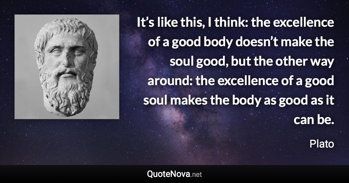 It’s like this, I think: the excellence of a good body doesn’t make the soul good, but the other way around: the excellence of a good soul makes the body as good as it can be. - Plato quote