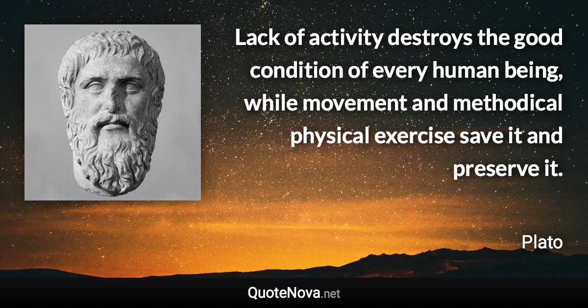 Lack of activity destroys the good condition of every human being, while movement and methodical physical exercise save it and preserve it. - Plato quote