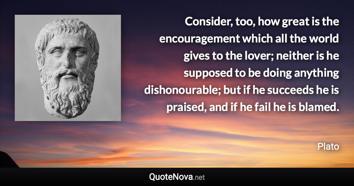 Consider, too,  how great is the encouragement which all the world gives to the lover; neither is he supposed to be doing anything dishonourable; but if he succeeds he is praised, and if he fail he is blamed. - Plato quote