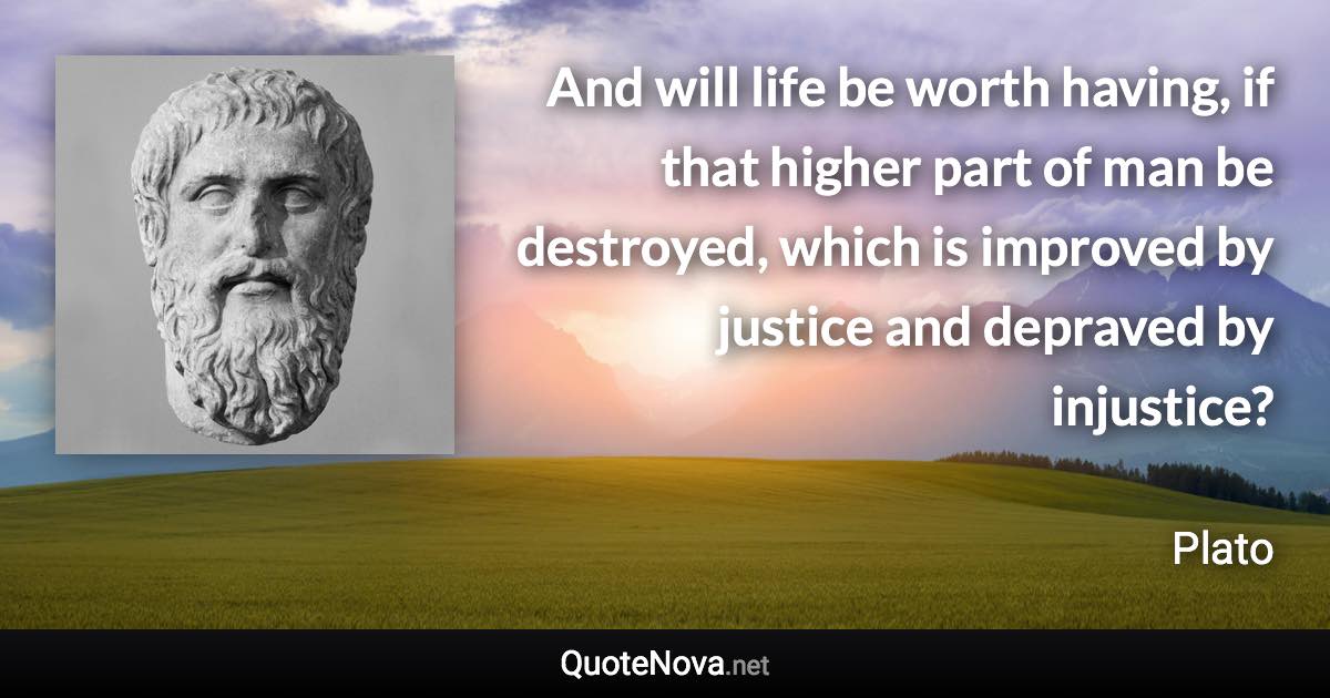 And will life be worth having, if that higher part of man be destroyed, which is improved by justice and depraved by injustice? - Plato quote