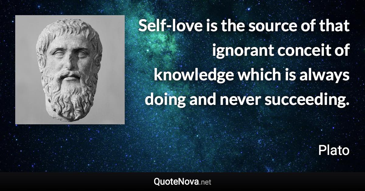 Self-love is the source of that ignorant conceit of knowledge which is always doing and never succeeding. - Plato quote