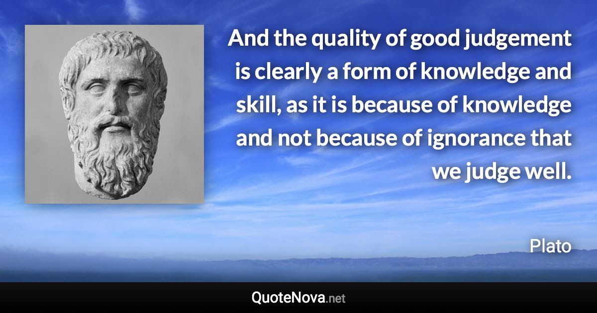 And the quality of good judgement is clearly a form of knowledge and skill, as it is because of knowledge and not because of ignorance that we judge well. - Plato quote