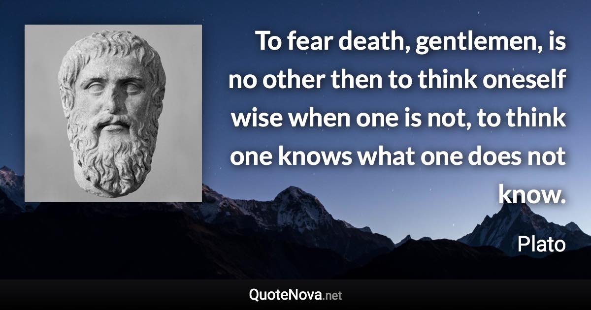 To fear death, gentlemen, is no other then to think oneself wise when one is not, to think one knows what one does not know. - Plato quote