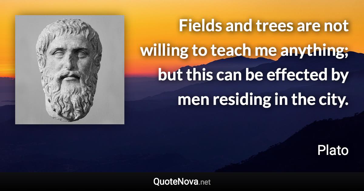 Fields and trees are not willing to teach me anything; but this can be effected by men residing in the city. - Plato quote