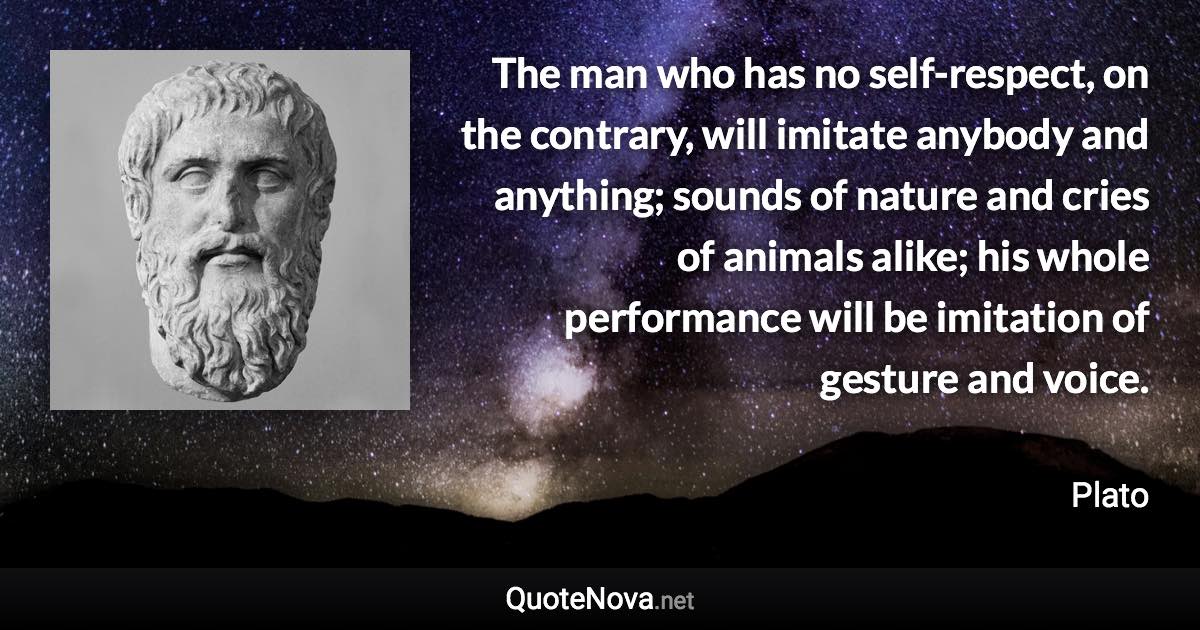 The man who has no self-respect, on the contrary, will imitate anybody and anything; sounds of nature and cries of animals alike; his whole performance will be imitation of gesture and voice. - Plato quote