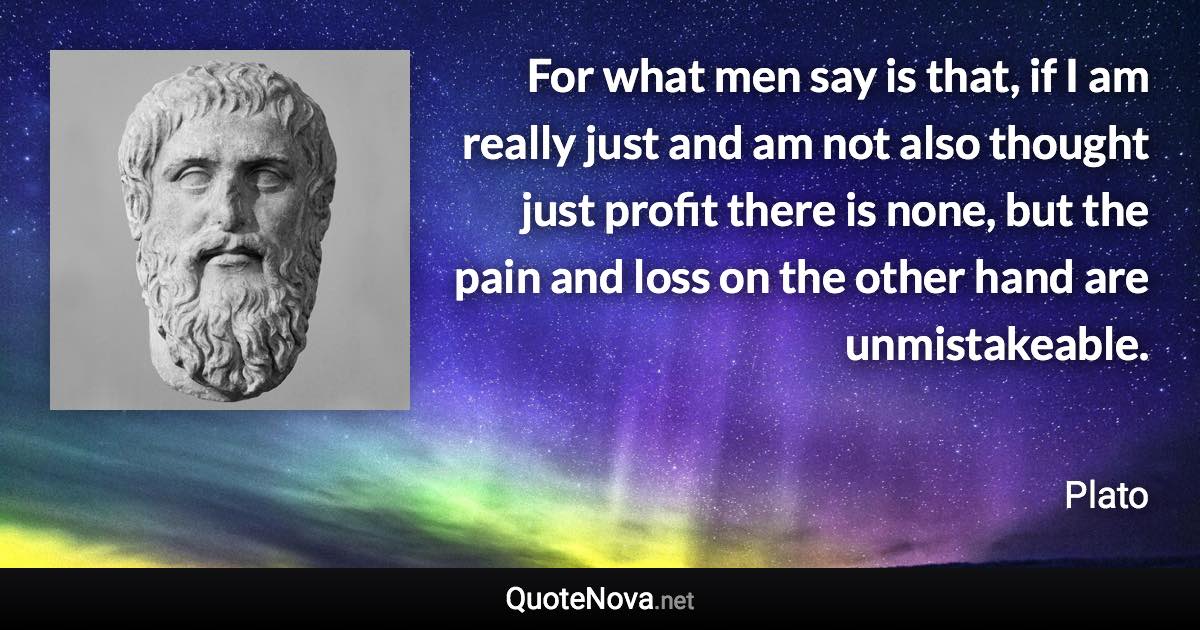 For what men say is that, if I am really just and am not also thought just profit there is none, but the pain and loss on the other hand are unmistakeable. - Plato quote