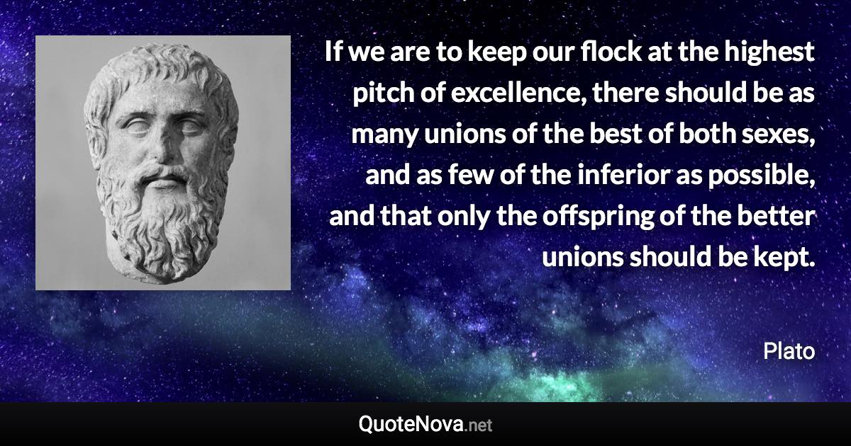 If we are to keep our flock at the highest pitch of excellence, there should be as many unions of the best of both sexes, and as few of the inferior as possible, and that only the offspring of the better unions should be kept. - Plato quote