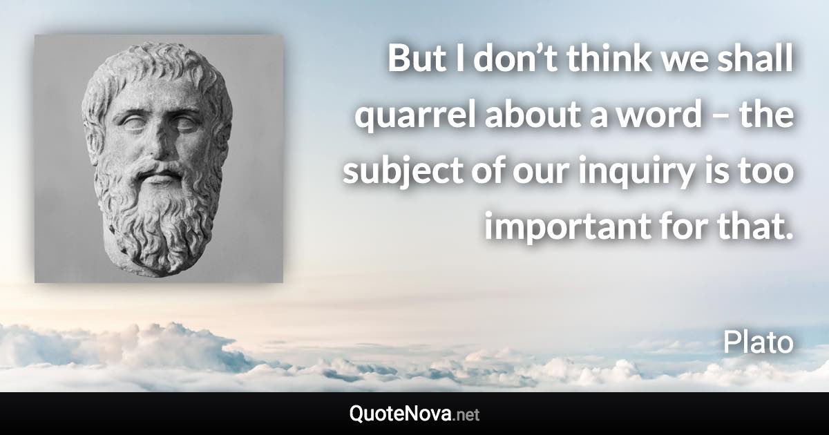 But I don’t think we shall quarrel about a word – the subject of our inquiry is too important for that. - Plato quote