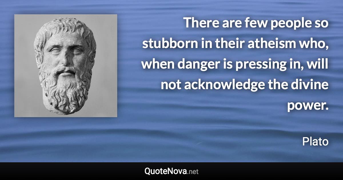There are few people so stubborn in their atheism who, when danger is pressing in, will not acknowledge the divine power. - Plato quote