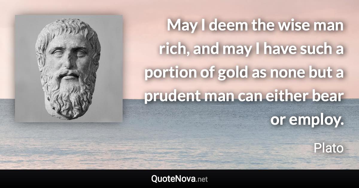 May I deem the wise man rich, and may I have such a portion of gold as none but a prudent man can either bear or employ. - Plato quote