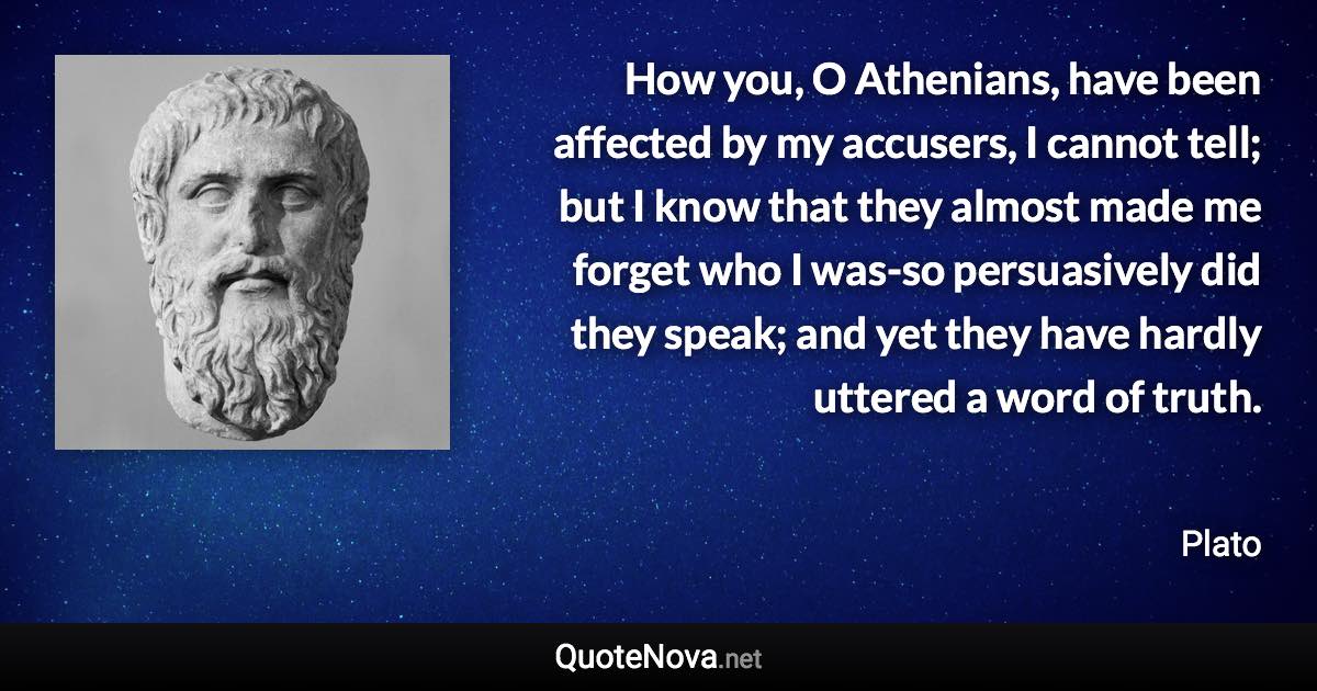 How you, O Athenians, have been affected by my accusers, I cannot tell; but I know that they almost made me forget who I was-so persuasively did they speak; and yet they have hardly uttered a word of truth. - Plato quote