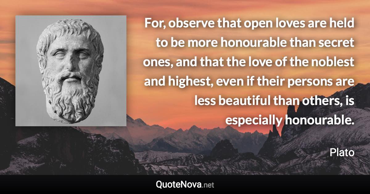 For, observe that open loves are held to be more honourable than secret ones, and that the love of the noblest and highest, even if their persons are less beautiful than others, is especially honourable. - Plato quote