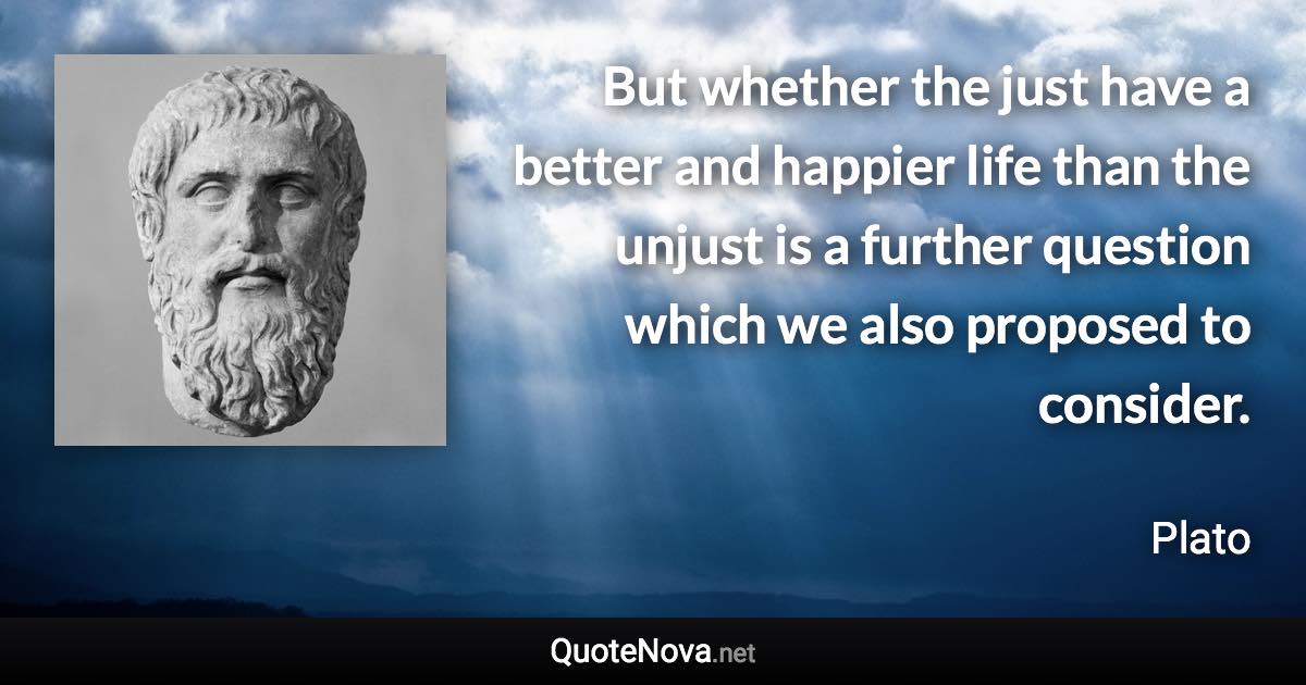 But whether the just have a better and happier life than the unjust is a further question which we also proposed to consider. - Plato quote