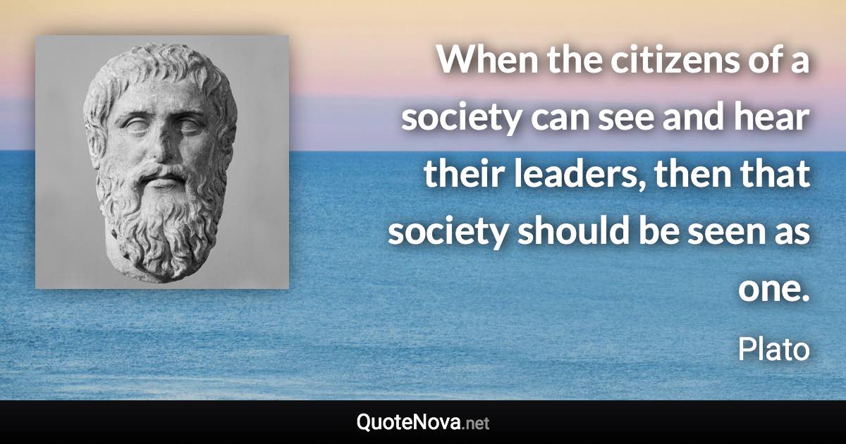 When the citizens of a society can see and hear their leaders, then that society should be seen as one. - Plato quote
