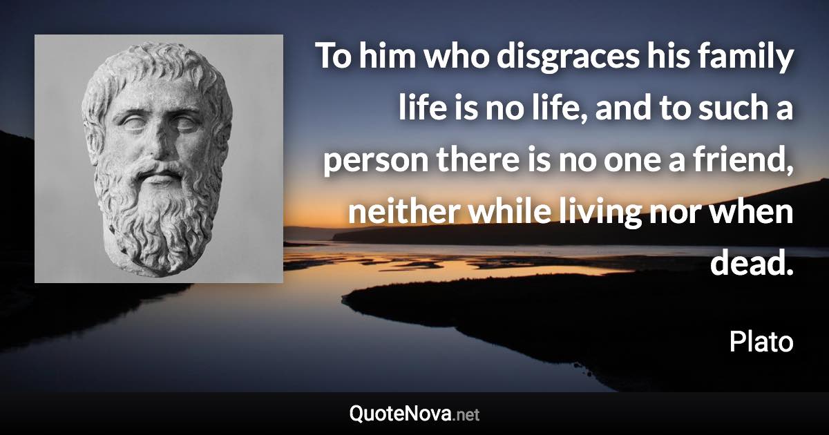 To him who disgraces his family life is no life, and to such a person there is no one a friend, neither while living nor when dead. - Plato quote