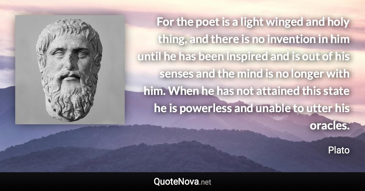 For the poet is a light winged and holy thing, and there is no invention in him until he has been inspired and is out of his senses and the mind is no longer with him. When he has not attained this state he is powerless and unable to utter his oracles. - Plato quote