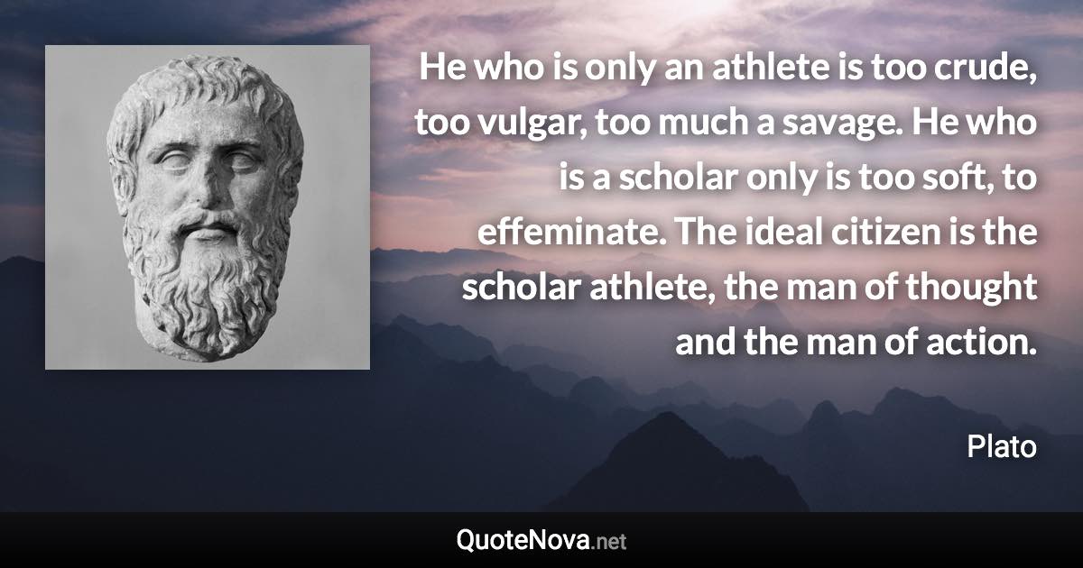 He who is only an athlete is too crude, too vulgar, too much a savage. He who is a scholar only is too soft, to effeminate. The ideal citizen is the scholar athlete, the man of thought and the man of action. - Plato quote