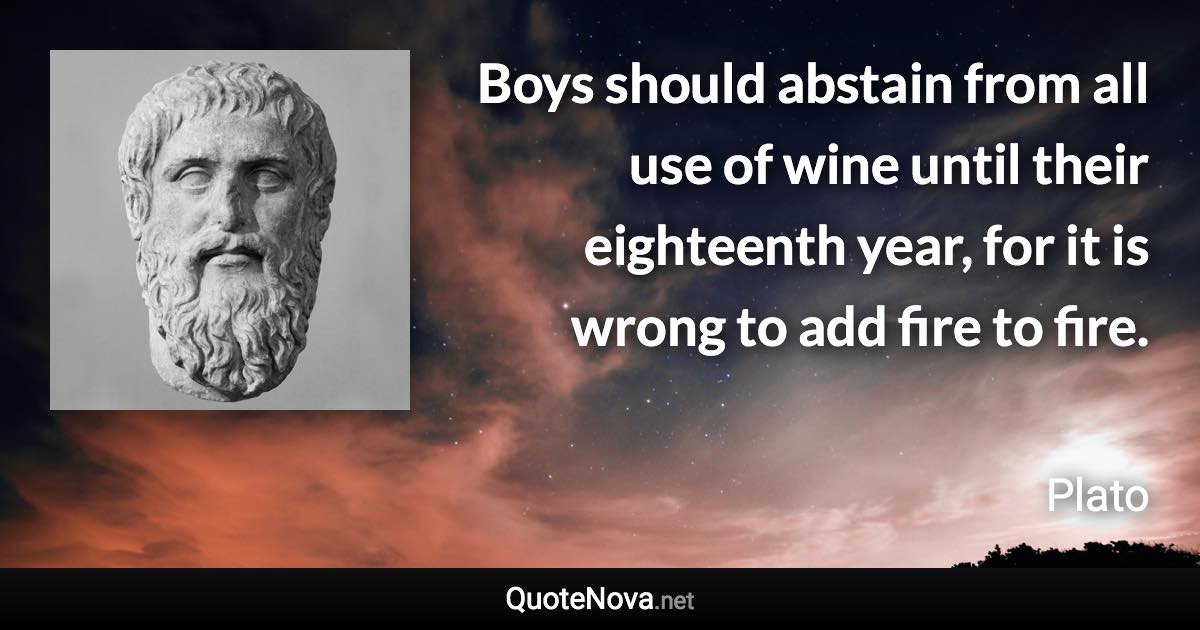 Boys should abstain from all use of wine until their eighteenth year, for it is wrong to add fire to fire. - Plato quote