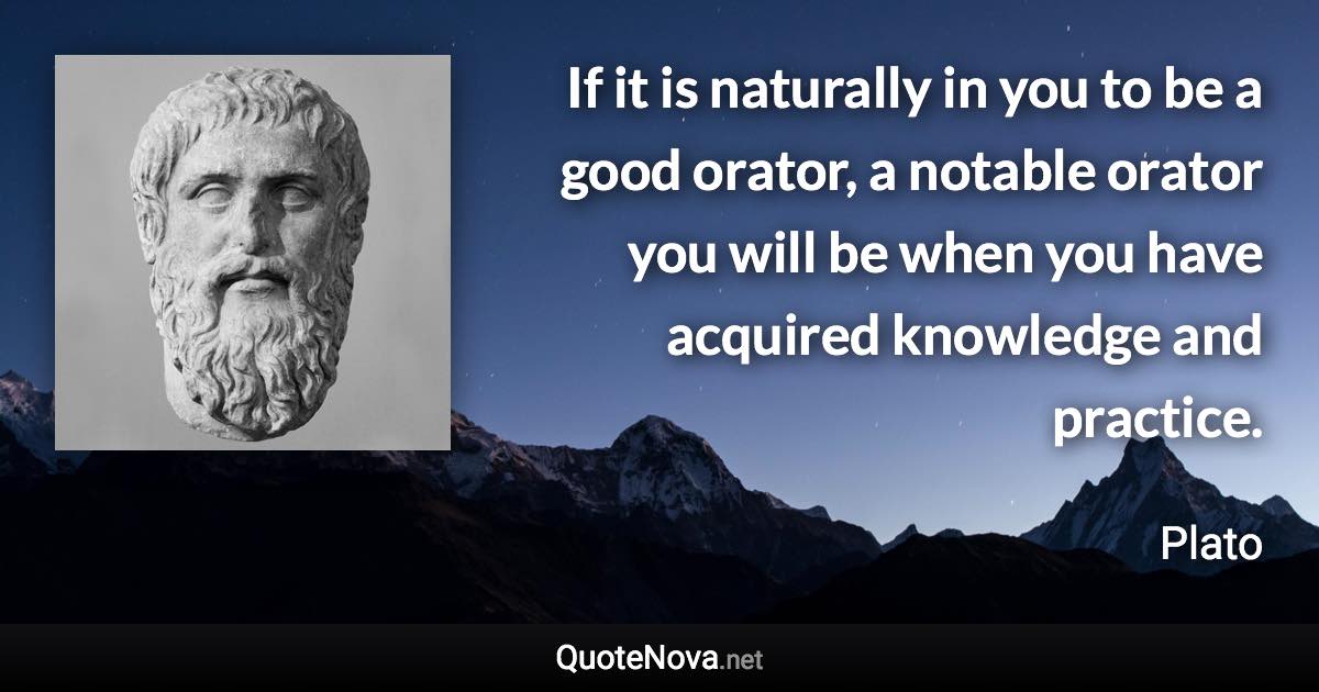 If it is naturally in you to be a good orator, a notable orator you will be when you have acquired knowledge and practice. - Plato quote