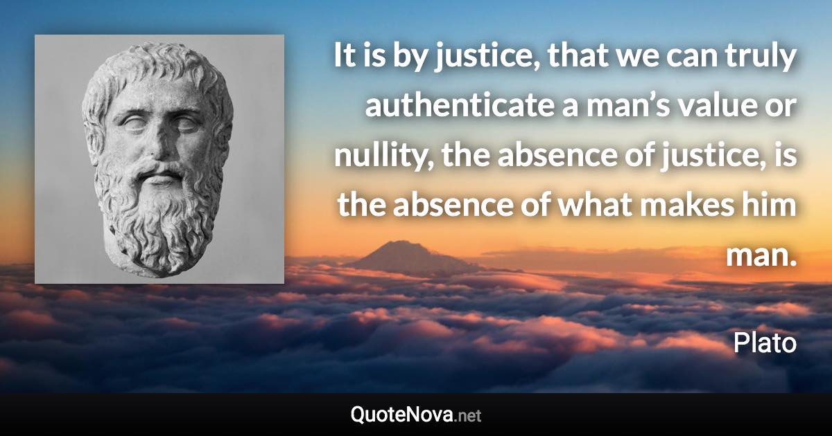 It is by justice, that we can truly authenticate a man’s value or nullity, the absence of justice, is the absence of what makes him man. - Plato quote