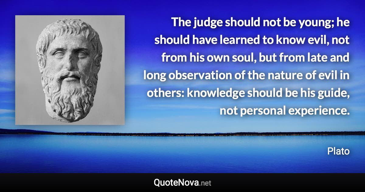 The judge should not be young; he should have learned to know evil, not from his own soul, but from late and long observation of the nature of evil in others: knowledge should be his guide, not personal experience. - Plato quote