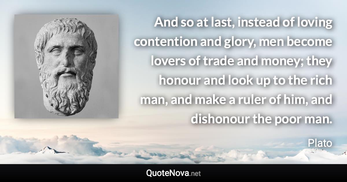 And so at last, instead of loving contention and glory, men become lovers of trade and money; they honour and look up to the rich man, and make a ruler of him, and dishonour the poor man. - Plato quote