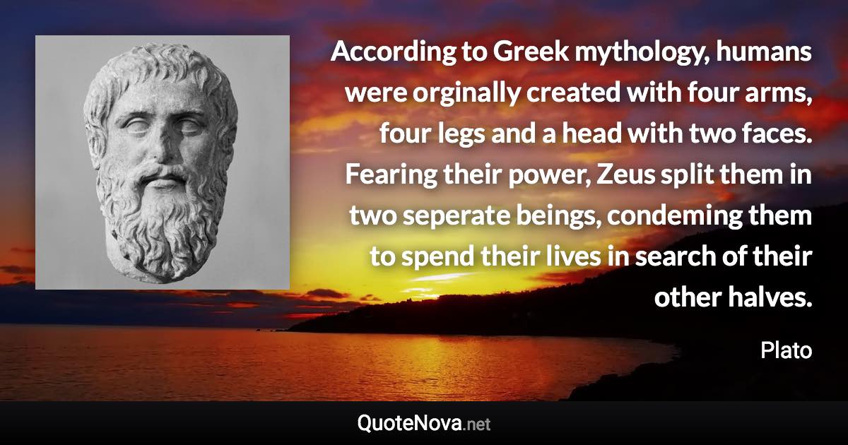 According to Greek mythology, humans were orginally created with four arms, four legs and a head with two faces. Fearing their power, Zeus split them in two seperate beings, condeming them to spend their lives in search of their other halves. - Plato quote