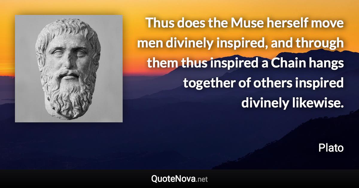 Thus does the Muse herself move men divinely inspired, and through them thus inspired a Chain hangs together of others inspired divinely likewise. - Plato quote