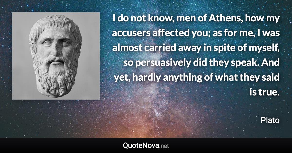 I do not know, men of Athens, how my accusers affected you; as for me, I was almost carried away in spite of myself, so persuasively did they speak. And yet, hardly anything of what they said is true. - Plato quote