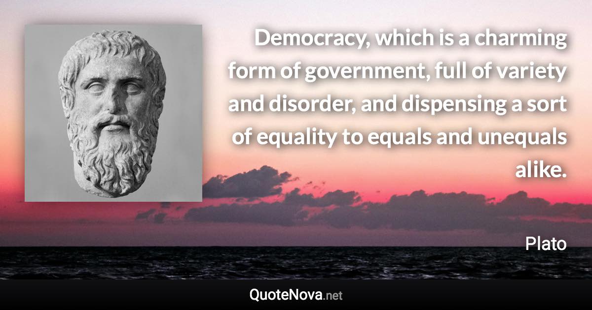 Democracy, which is a charming form of government, full of variety and disorder, and dispensing a sort of equality to equals and unequals alike. - Plato quote