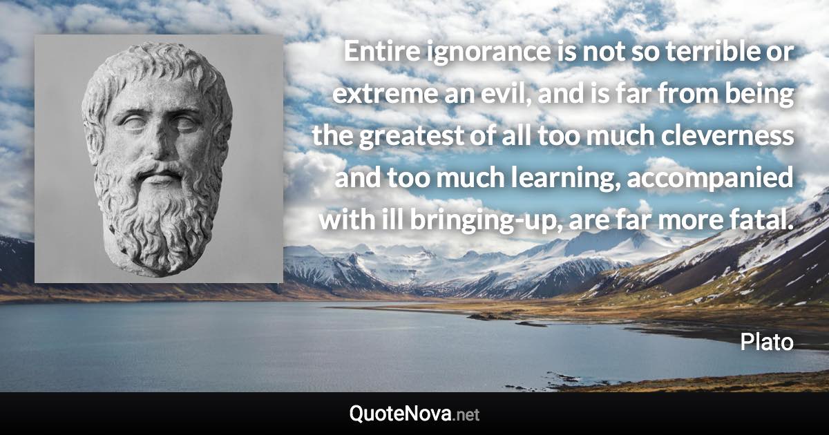 Entire ignorance is not so terrible or extreme an evil, and is far from being the greatest of all too much cleverness and too much learning, accompanied with ill bringing-up, are far more fatal. - Plato quote