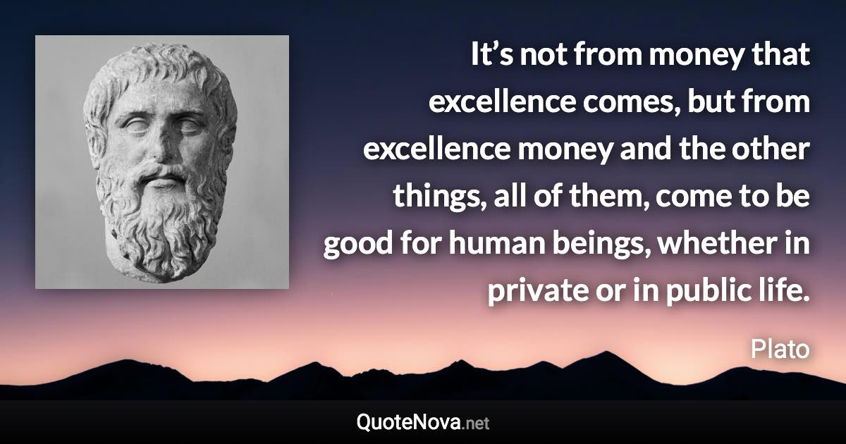 It’s not from money that excellence comes, but from excellence money and the other things, all of them, come to be good for human beings, whether in private or in public life. - Plato quote