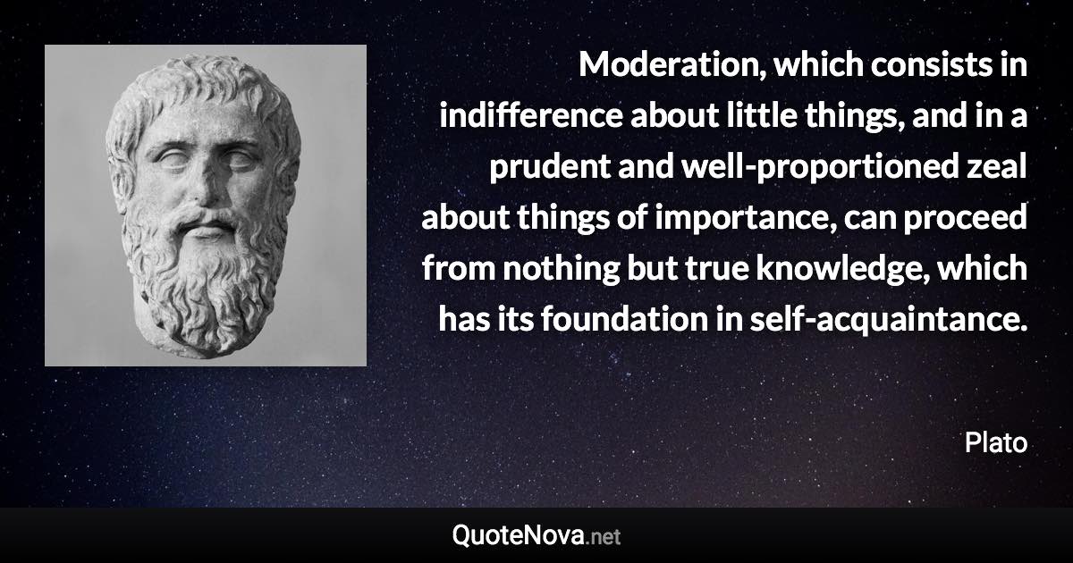 Moderation, which consists in indifference about little things, and in a prudent and well-proportioned zeal about things of importance, can proceed from nothing but true knowledge, which has its foundation in self-acquaintance. - Plato quote