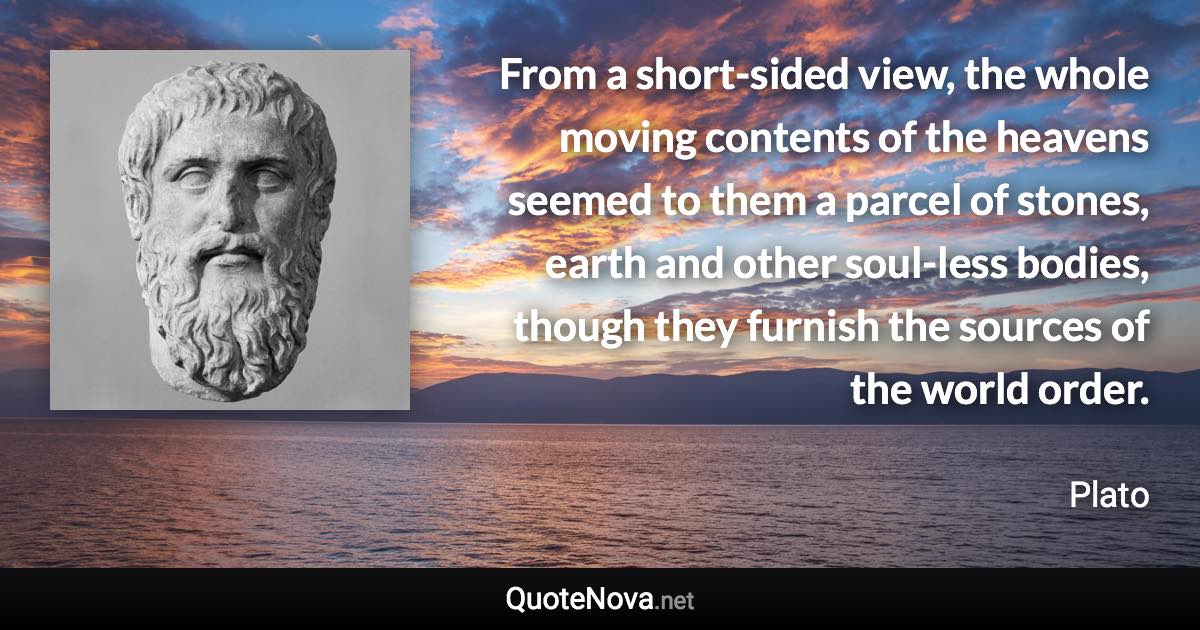 From a short-sided view, the whole moving contents of the heavens seemed to them a parcel of stones, earth and other soul-less bodies, though they furnish the sources of the world order. - Plato quote