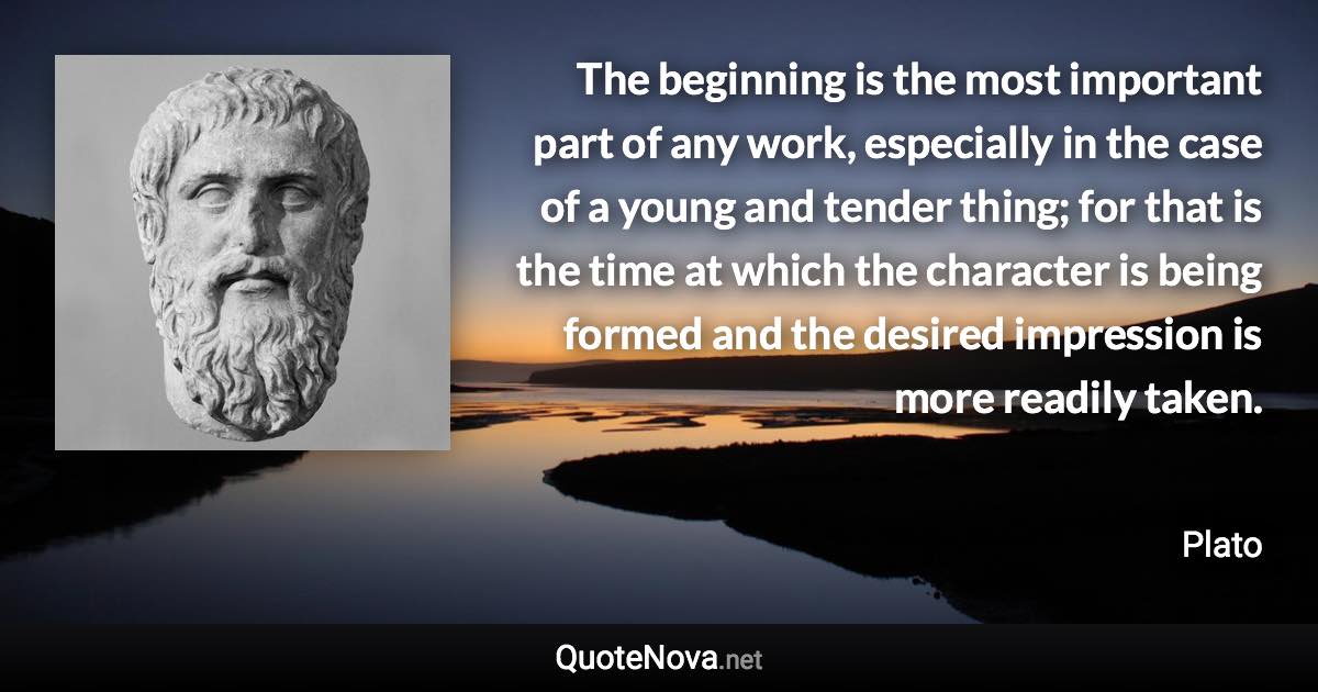 The beginning is the most important part of any work, especially in the case of a young and tender thing; for that is the time at which the character is being formed and the desired impression is more readily taken. - Plato quote