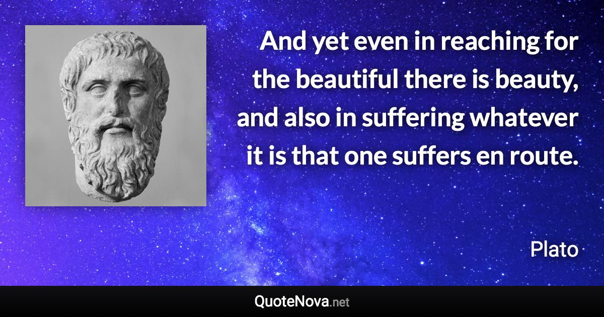 And yet even in reaching for the beautiful there is beauty, and also in suffering whatever it is that one suffers en route. - Plato quote