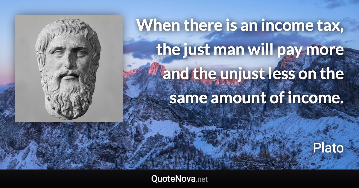 When there is an income tax, the just man will pay more and the unjust less on the same amount of income. - Plato quote