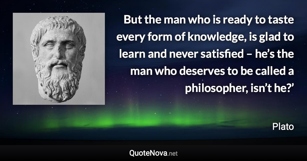 But the man who is ready to taste every form of knowledge, is glad to learn and never satisfied – he’s the man who deserves to be called a philosopher, isn’t he?’ - Plato quote